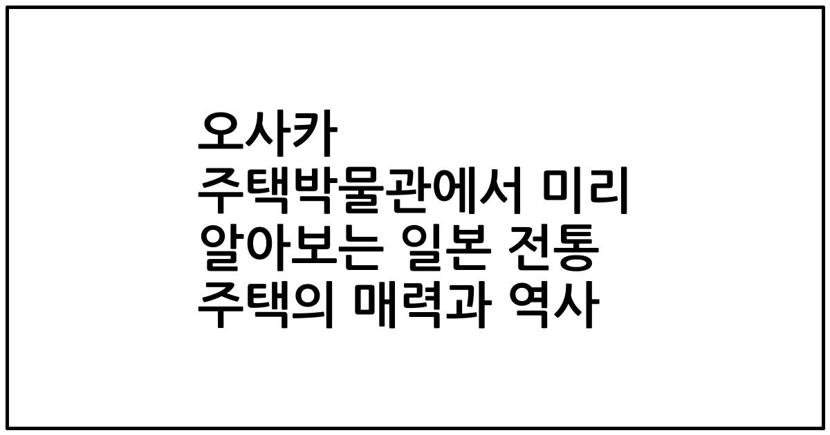 오사카 주택박물관에서 미리 알아보는 일본 전통 주택의 매력과 역사