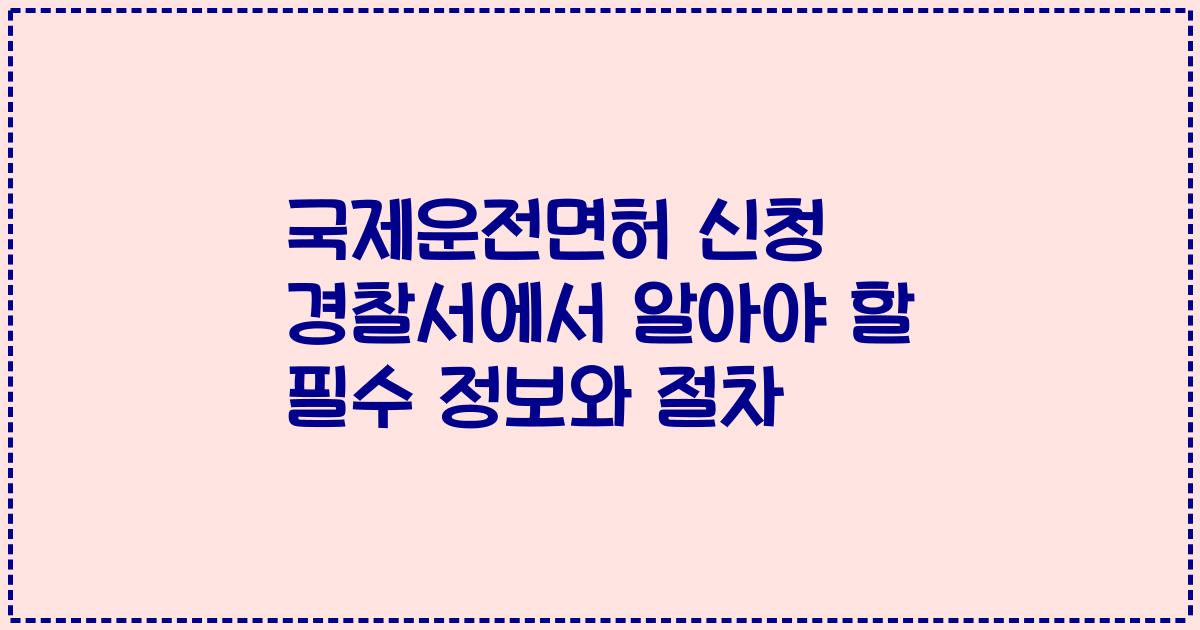 국제운전면허 신청 경찰서에서 알아야 할 필수 정보와 절차