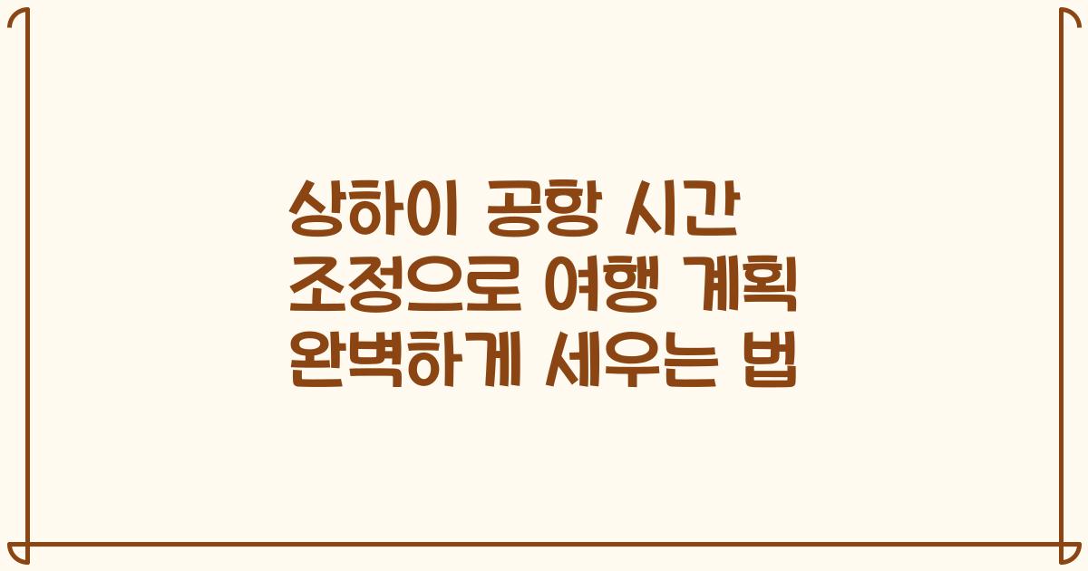 상하이 공항 시간 조정으로 여행 계획 완벽하게 세우는 법